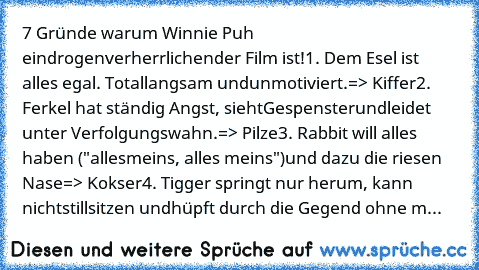 7 Gründe warum Winnie Puh ein
drogenverherrlichender Film ist!
1. Dem Esel ist alles egal. Total
langsam und
unmotiviert.
=> Kiffer
2. Ferkel hat ständig Angst, sieht
Gespenster
und
leidet unter Verfolgungswahn.
=> Pilze
3. Rabbit will alles haben ("alles
meins, alles meins")
und dazu die riesen Nase
=> Kokser
4. Tigger springt nur herum, kann nicht
stillsitzen und
hüpft durch die Gegend ohne m...