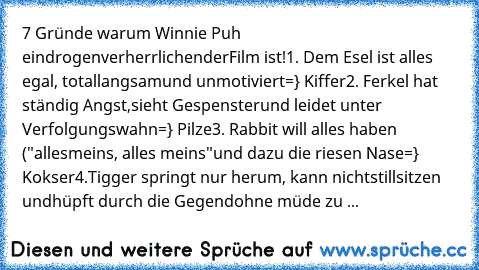 7 Gründe warum Winnie Puh ein
drogenverherrlichender
Film ist!
1. Dem Esel ist alles egal, total
langsam
und unmotiviert
=} Kiffer
2. Ferkel hat ständig Angst,
sieht Gespenster
und leidet unter Verfolgungswahn
=} Pilze
3. Rabbit will alles haben ("alles
meins, alles meins"
und dazu die riesen Nase
=} Kokser
4.Tigger springt nur herum, kann nicht
stillsitzen und
hüpft durch die Gegend
ohne müde ...