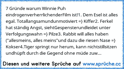 7 Gründe warum Winnie Puh ein
drogenverherrlichender
Film ist!
1. Dem Esel ist alles egal. Total
langsam
und
unmotiviert =} Kiffer
2. Ferkel hat ständig Angst, sieht
Gespenster
und
leidet unter Verfolgungswahn =} Pilze
3. Rabbit will alles haben ("alles
meins, alles meins"
und dazu die riesen Nase =} Kokser
4.Tiger springt nur herum, kann nicht
stillsitzen und
hüpft durch die Gegend ohne müde z...