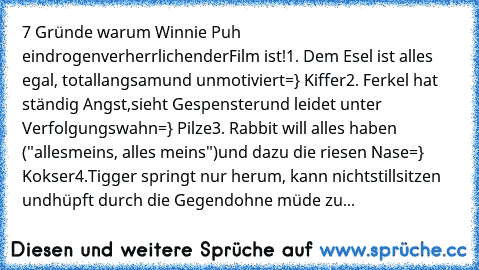 7 Gründe warum Winnie Puh ein
drogenverherrlichender
Film ist!
1. Dem Esel ist alles egal, total
langsam
und unmotiviert
=} Kiffer
2. Ferkel hat ständig Angst,
sieht Gespenster
und leidet unter Verfolgungswahn
=} Pilze
3. Rabbit will alles haben ("alles
meins, alles meins")
und dazu die riesen Nase
=} Kokser
4.Tigger springt nur herum, kann nicht
stillsitzen und
hüpft durch die Gegend
ohne müde...