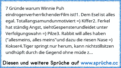 7 Gründe warum Winnie Puh ein
drogenverherrlichender
Film ist!
1. Dem Esel ist alles egal. Total
langsam
und
unmotiviert =} Kiffer
2. Ferkel hat ständig Angst, sieht
Gespenster
und
leidet unter Verfolgungswahn =} Pilze
3. Rabbit will alles haben ("alles
meins, alles meins"
und dazu die riesen Nase =} Kokser
4.Tiger springt nur herum, kann nicht
stillsitzen und
hüpft durch die Gegend ohne müde z...