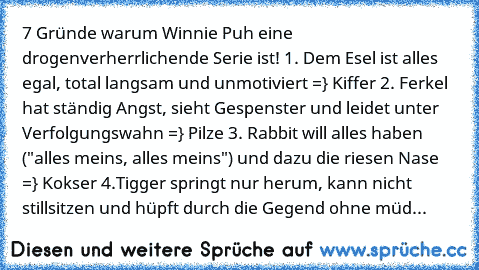 7 Gründe warum Winnie Puh eine drogenverherrlichende Serie ist! 1. Dem Esel ist alles egal, total langsam und unmotiviert =} Kiffer 2. Ferkel hat ständig Angst, sieht Gespenster und leidet unter Verfolgungswahn =} Pilze 3. Rabbit will alles haben ("alles meins, alles meins") und dazu die riesen Nase =} Kokser 4.Tigger springt nur herum, kann nicht stillsitzen und hüpft durch die Gegend ohne müd...