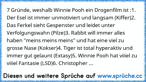 7 Gründe, weshalb Winnie Pooh ein Drogenfilm ist :
1. Der Esel ist immer unmotiviert und langsam (Kiffer)
2. Das Ferkel sieht Gespenster und leidet unter Verfolgungswahn (Pilze)
3. Rabbit will immer alles haben "meins meins meins" und hat eine viel zu grosse Nase (Kokser)
4. Tiger ist total hyperaktiv und immer gut gelaunt (Extasy)
5. Winnie Pooh hat viiiel zu viiiel Fantasie (LSD)
6. Christoph...