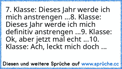 7. Klasse: Dieses Jahr werde ich mich anstrengen ...
8. Klasse: Dieses Jahr werde ich mich definitiv anstrengen ...
9. Klasse: Ok, aber jetzt mal echt ...
10. Klasse: Ach, leckt mich doch ...