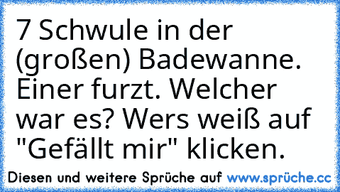 7 Schwule in der (großen) Badewanne. Einer furzt. Welcher war es? 
Wers weiß auf "Gefällt mir" klicken.