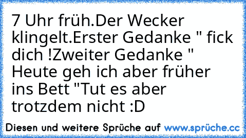 7 Uhr früh.
Der Wecker klingelt.
Erster Gedanke " fick dich !
Zweiter Gedanke " Heute geh ich aber früher ins Bett "
Tut es aber trotzdem nicht :D