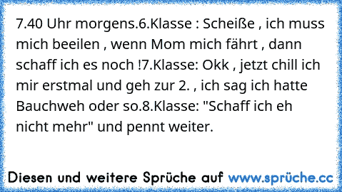 7.40 Uhr morgens.
6.Klasse : Scheiße , ich muss mich beeilen , wenn Mom mich fährt , dann schaff ich es noch !
7.Klasse: Okk , jetzt chill ich mir erstmal und geh zur 2. , ich sag ich hatte Bauchweh oder so.
8.Klasse: "Schaff ich eh nicht mehr" und pennt weiter.