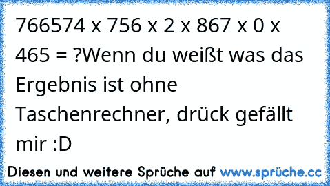 766574 x 756 x 2 x 867 x 0 x 465 = ?
Wenn du weißt was das Ergebnis ist ohne Taschenrechner, drück gefällt mir :D