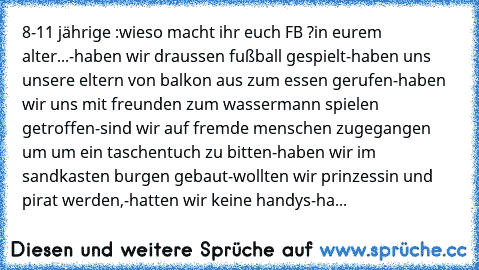 8-11 jährige :
wieso macht ihr euch FB ?
in eurem alter...
-haben wir draussen fußball gespielt
-haben uns unsere eltern von balkon aus zum essen gerufen
-haben wir uns mit freunden zum wassermann spielen getroffen
-sind wir auf fremde menschen zugegangen um um ein taschentuch zu bitten
-haben wir im sandkasten burgen gebaut
-wollten wir prinzessin und pirat werden,
-hatten wir keine handys
-ha...