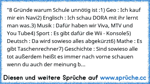 "8 Gründe warum Schule unnötig ist :
1) Geo : Ich kauf mir ein Navi
2) Englisch : Ich schau DORA mit ihr lernt man was.
3) Musik : Dafür haben wir Viva, MTV und You Tube
4) Sport : Es gibt dafür die Wii - Konsole
5) Deutsch : Da wird sowieso alles abgekürzt
6) Mathe : Es gibt Taschenrechner
7) Geschichte : Sind sowieso alle tot außerdem heißt es immer nach vorne schauen 
wenn du auch der meinun...