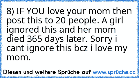 8) IF YOU love your mom then post this to 20 people. A girl ignored this and her mom died 365 days later. Sorry i cant ignore this bcz i love my mom.