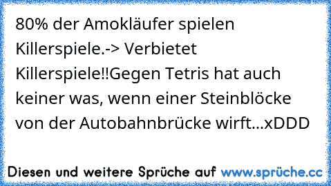 80% der Amokläufer spielen Killerspiele.
-> Verbietet Killerspiele!!
Gegen Tetris hat auch keiner was, wenn einer Steinblöcke von der Autobahnbrücke wirft...
xDDD