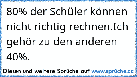 80% der Schüler können nicht richtig rechnen.
Ich gehör zu den anderen 40%.