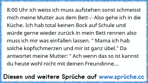 8:00 Uhr ich weiss ich muss aufstehen sonst schmeisst mich meine Mutter aus dem Bett-.- Also gehe ich in die Küche. Ich hab total keinen Bock auf Schule und würde gerne wieder zurück in mein Bett rennen also muss ich mir was einfallen lassen. " Mama ich hab solche kopfschmerzen und mir ist ganz übel." Da antwortet meine Mutter: " Ach wenn das so ist kannst du heute wohl nicht mit deinen Freundi...