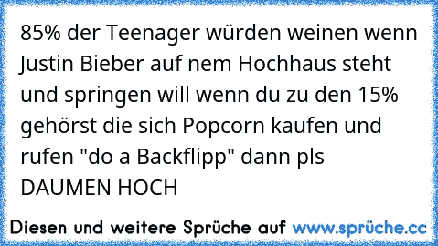 85% der Teenager würden weinen wenn Justin Bieber auf nem Hochhaus steht und springen will wenn du zu den 15% gehörst die sich Popcorn kaufen und rufen "do a Backflipp" dann pls DAUMEN HOCH