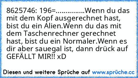 8625746: 196=...............
Wenn du das mit dem Kopf ausgerechnet hast, bist du ein Alien.
Wenn du das mit dem Taschenrechner gerechnet hast, bist du ein Normaler.
Wenn es dir aber sauegal ist, dann drück auf GEFÄLLT MIR!! xD