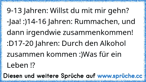 9-13 Jahren: Willst du mit mir gehn? -Jaa! :)
14-16 Jahren: Rummachen, und dann irgendwie zusammenkommen! :D
17-20 Jahren: Durch den Alkohol zusammen kommen :)
Was für ein Leben !?