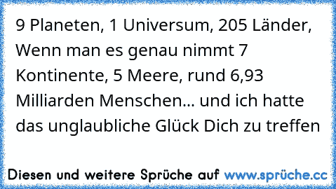 9 Planeten,
 1 Universum,
 205 Länder,
 Wenn man es genau nimmt 7 Kontinente,
 5 Meere,
 rund 6,93 Milliarden Menschen...
 und ich hatte das unglaubliche Glück Dich zu treffen ♥