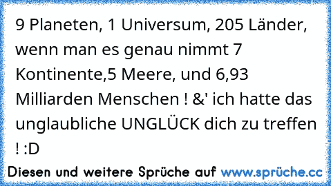 9 Planeten, 1 Universum, 205 Länder, wenn man es genau nimmt 7 Kontinente,5 Meere, und 6,93 Milliarden Menschen ! &' ich hatte das unglaubliche UNGLÜCK dich zu treffen ! :D