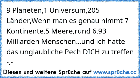 9 Planeten,
1 Universum,
205 Länder,
Wenn man es genau nimmt 7 Kontinente,
5 Meere,
rund 6,93 Milliarden Menschen...
und ich hatte das unglaubliche Pech DICH zu treffen -.-