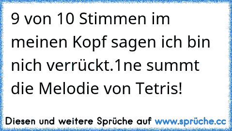 9 von 10 Stimmen im meinen Kopf sagen ich bin nich verrückt.
1ne summt die Melodie von Tetris!