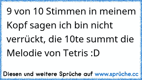 9 von 10 Stimmen in meinem Kopf sagen ich bin nicht verrückt, die 10te summt die Melodie von Tetris :D