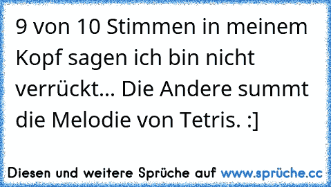 9 von 10 Stimmen in meinem Kopf sagen ich bin nicht verrückt... Die Andere summt die Melodie von Tetris. :]