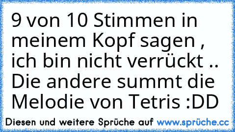 9 von 10 Stimmen in meinem Kopf sagen , ich bin nicht verrückt .. Die andere summt die Melodie von Tetris :DD