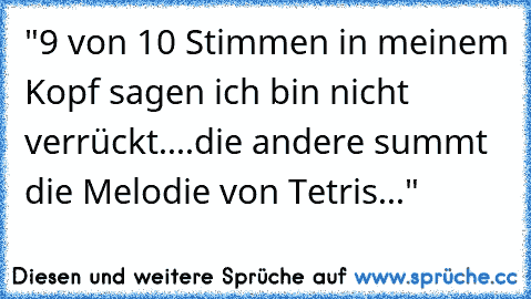 "9 von 10 Stimmen in meinem Kopf sagen ich bin nicht verrückt....
die andere summt die Melodie von Tetris..."