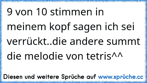 9 von 10 stimmen in meinem kopf sagen ich sei verrückt..
die andere summt die melodie von tetris^^