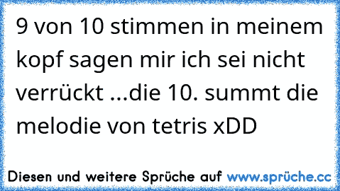 9 von 10 stimmen in meinem kopf sagen mir ich sei nicht verrückt ...
die 10. summt die melodie von tetris xDD