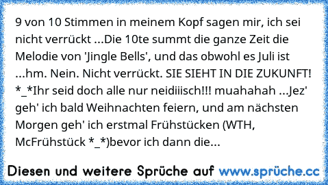 9 von 10 Stimmen in meinem Kopf sagen mir, ich sei nicht verrückt ...
Die 10te summt die ganze Zeit die Melodie von 'Jingle Bells', und das obwohl es Juli ist ...
hm. Nein. Nicht verrückt. SIE SIEHT IN DIE ZUKUNFT! *_*
Ihr seid doch alle nur neidiiisch!!! muahahah ...
Jez' geh' ich bald Weihnachten feiern, und am nächsten Morgen geh' ich erstmal Frühstücken (WTH, McFrühstück *_*)bevor ich dann ...