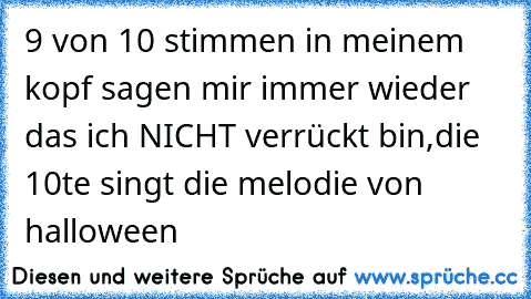 9 von 10 stimmen in meinem kopf sagen mir immer wieder das ich NICHT verrückt bin,die 10te singt die melodie von halloween