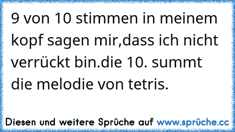 9 von 10 stimmen in meinem kopf sagen mir,dass ich nicht verrückt bin.
die 10. summt die melodie von tetris.