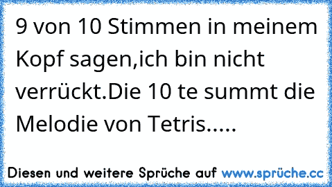 9 von 10 Stimmen in meinem Kopf sagen,
ich bin nicht verrückt.
Die 10 te summt die Melodie von Tetris.....