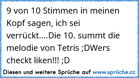 9 von 10 Stimmen in meinen Kopf sagen, ich sei verrückt....
Die 10. summt die melodie von Tetris ;D
Wer´s checkt liken!!! ;D