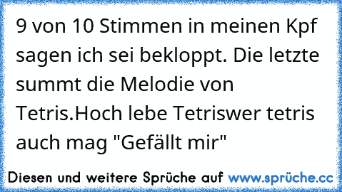 9 von 10 Stimmen in meinen Kpf sagen ich sei bekloppt. Die letzte summt die Melodie von Tetris.
Hoch lebe Tetris
wer tetris auch mag "Gefällt mir"