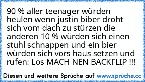 90 % aller teenager würden heulen wenn justin biber droht sich vom dach zu stürzen die anderen 10 % würden sich einen stuhl schnappen und ein bier würden sich vors haus setzen und rufen: Los MACH NEN BACKFLIP !!!