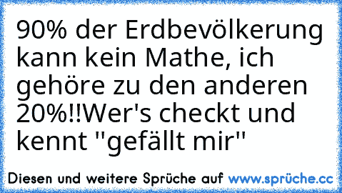 90% der Erdbevölkerung kann kein Mathe, ich gehöre zu den anderen 20%!!
Wer's checkt und kennt ''gefällt mir''