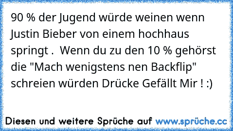 90 % der Jugend würde weinen wenn Justin Bieber von einem hochhaus springt .  Wenn du zu den 10 % gehörst die "Mach wenigstens nen Backflip" schreien würden Drücke Gefällt Mir ! :)