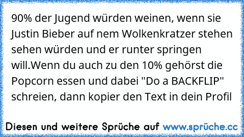 90% der Jugend würden weinen, wenn sie Justin Bieber auf nem Wolkenkratzer stehen sehen würden und er runter springen will.
Wenn du auch zu den 10% gehörst die Popcorn essen und dabei "Do a BACKFLIP" schreien, dann kopier den Text in dein Profil