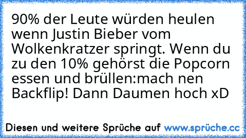 90% der Leute würden heulen wenn Justin Bieber vom Wolkenkratzer springt. Wenn du zu den 10% gehörst die Popcorn essen und brüllen:mach nen﻿ Backflip! Dann Daumen hoch xD