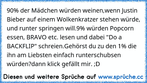 90% der Mädchen würden weinen,wenn Justin Bieber auf einem Wolkenkratzer stehen würde, und runter springen will.
9% würden Popcorn essen, BRAVO etc. lesen und dabei "Do a BACKFLIP" schreien.
Gehörst du zu den 1% die ihn am Liebsten einfach runterschubsen würden?
dann klick gefällt mir. ;D