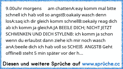 9.00uhr morgens      am chatten
A:eay komm mal bitte schnell ich hab voll so angst
B:oakaiiy wasch denn los
A:saq ich dir gleich komm schnell
B:oekaiiy reag dich ab ich komm ja gleich
A:JA BEEILE DICH; NICHT JETZT SCHMINKEN UND DICH STYLEN
B: ich komm ja schon wenn du erlaubst dann ziehe ich mir noch wasch an
A:beeile dich ich hab voll so SCHEIß  ANGST
B Geht offline
B steht 5 min später vor der h...