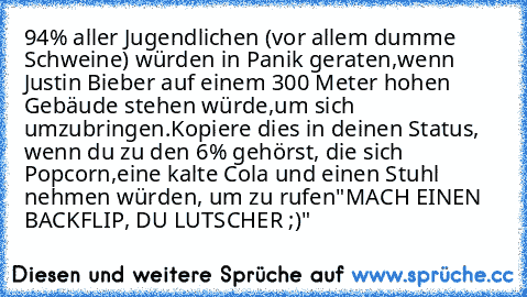 94% aller Jugendlichen (vor allem dumme Schweine) würden in Panik geraten,
wenn Justin Bieber auf einem 300 Meter hohen Gebäude stehen würde,
um sich umzubringen.
Kopiere dies in deinen Status, wenn du zu den 6% gehörst, die sich Popcorn,
eine kalte Cola und einen Stuhl nehmen würden, um zu rufen
"MACH EINEN BACKFLIP, DU LUTSCHER ;)"