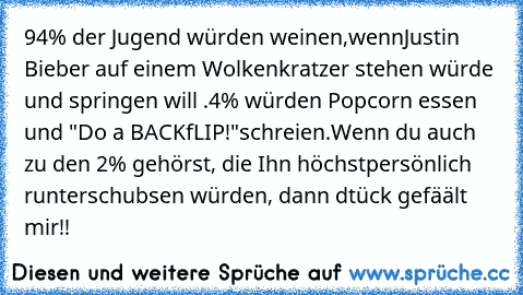 94% der Jugend würden weinen,wennJustin Bieber auf einem Wolkenkratzer stehen würde und springen will .
4% würden Popcorn essen und "Do a BACKfLIP!"schreien.
Wenn du auch zu den 2% gehörst, die Ihn höchstpersönlich runterschubsen würden, dann dtück gefäält mir!!