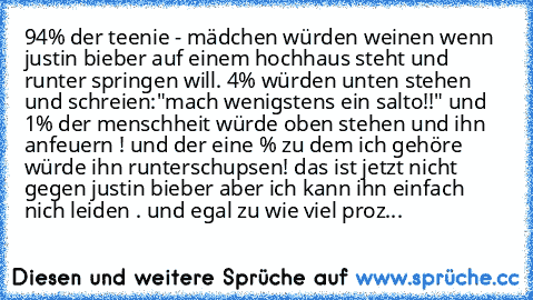 94% der teenie - mädchen würden weinen wenn justin bieber auf einem hochhaus steht und runter springen will. 4% würden unten stehen und schreien:
"mach wenigstens ein salto!!" und 1% der menschheit würde oben stehen und ihn anfeuern ! und der eine % zu dem ich gehöre würde ihn runterschupsen! 
das ist jetzt nicht gegen justin bieber aber ich kann ihn einfach nich leiden . und egal zu wie viel p...