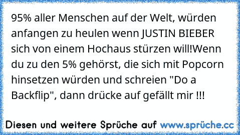 95% aller Menschen auf der Welt, würden anfangen zu heulen wenn JUSTIN BIEBER sich von einem Hochaus stürzen will!
Wenn du zu den 5% gehörst, die sich mit Popcorn hinsetzen würden und schreien "Do a Backflip", dann drücke auf gefällt mir !!!