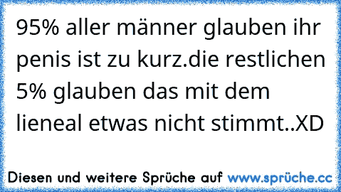 95% aller männer glauben ihr penis ist zu kurz.die restlichen 5% glauben das mit dem lieneal etwas nicht stimmt..XD