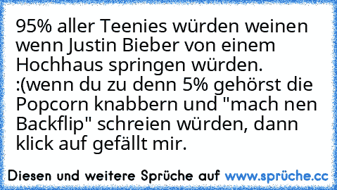 95% aller Teenies würden weinen wenn Justin Bieber von einem Hochhaus springen würden. :(
wenn du zu denn 5% gehörst die Popcorn knabbern und "mach nen Backflip" schreien würden, dann klick auf gefällt mir.